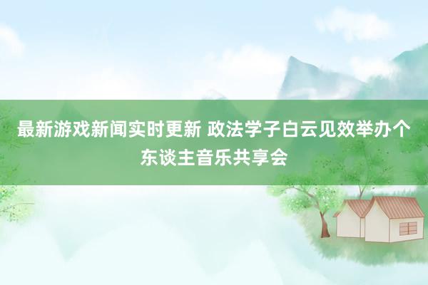 最新游戏新闻实时更新 政法学子白云见效举办个东谈主音乐共享会