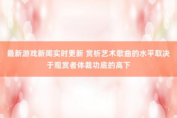 最新游戏新闻实时更新 赏析艺术歌曲的水平取决于观赏者体裁功底的高下