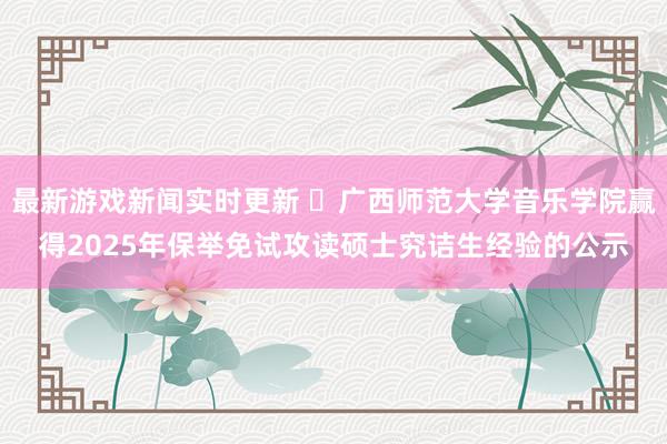 最新游戏新闻实时更新 ​广西师范大学音乐学院赢得2025年保举免试攻读硕士究诘生经验的公示