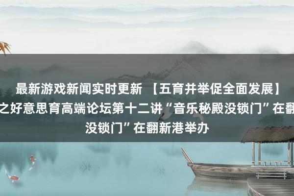 最新游戏新闻实时更新 【五育并举促全面发展】新港发达之好意思育高端论坛第十二讲“音乐秘殿没锁门”在翻新港举办