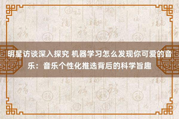 明星访谈深入探究 机器学习怎么发现你可爱的音乐：音乐个性化推选背后的科学旨趣