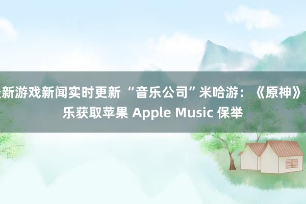 最新游戏新闻实时更新 “音乐公司”米哈游：《原神》音乐获取苹果 Apple Music 保举