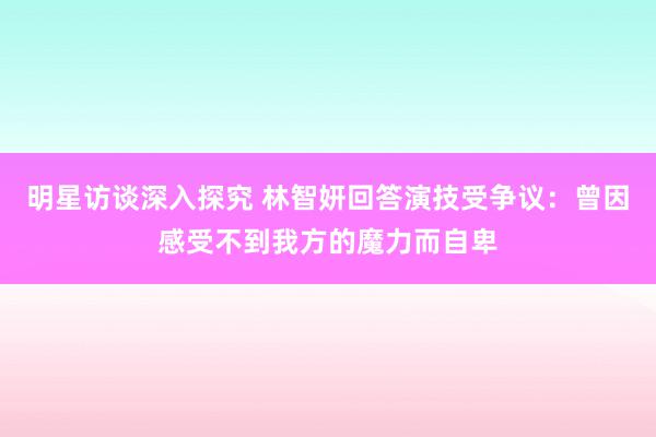 明星访谈深入探究 林智妍回答演技受争议：曾因感受不到我方的魔力而自卑