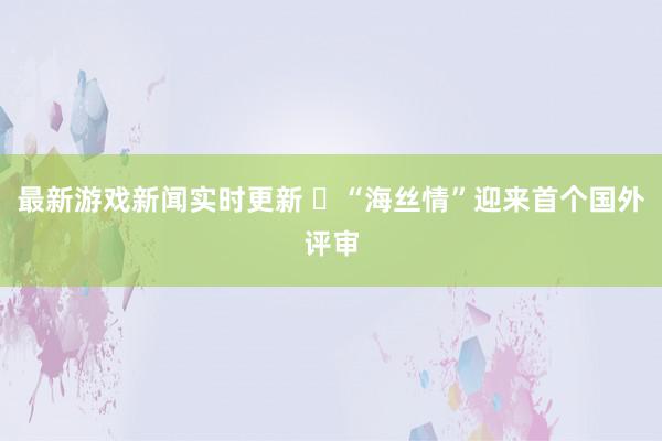 最新游戏新闻实时更新 ​“海丝情”迎来首个国外评审