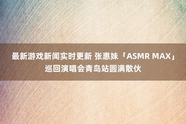 最新游戏新闻实时更新 张惠妹「ASMR MAX」巡回演唱会青岛站圆满散伙