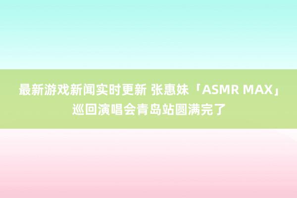 最新游戏新闻实时更新 张惠妹「ASMR MAX」巡回演唱会青岛站圆满完了