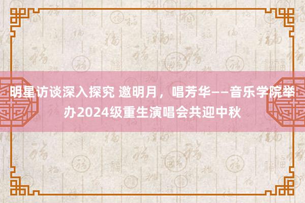 明星访谈深入探究 邀明月，唱芳华——音乐学院举办2024级重生演唱会共迎中秋