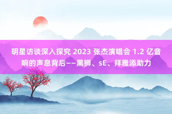 明星访谈深入探究 2023 张杰演唱会 1.2 亿音响的声息背后——黑狮、sE、拜雅添助力