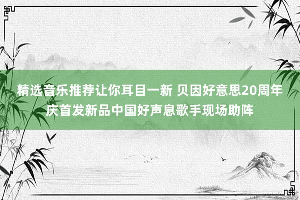 精选音乐推荐让你耳目一新 贝因好意思20周年庆首发新品中国好声息歌手现场助阵