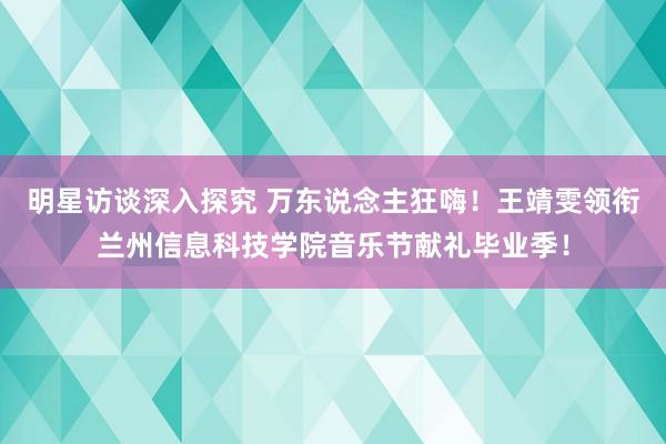 明星访谈深入探究 万东说念主狂嗨！王靖雯领衔兰州信息科技学院音乐节献礼毕业季！