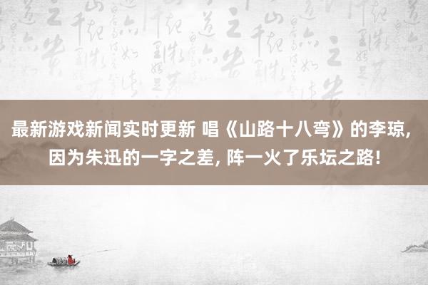 最新游戏新闻实时更新 唱《山路十八弯》的李琼, 因为朱迅的一字之差, 阵一火了乐坛之路!