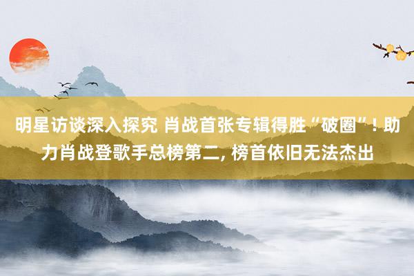 明星访谈深入探究 肖战首张专辑得胜“破圈”! 助力肖战登歌手总榜第二, 榜首依旧无法杰出