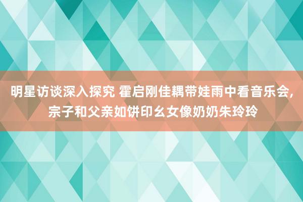 明星访谈深入探究 霍启刚佳耦带娃雨中看音乐会, 宗子和父亲如饼印幺女像奶奶朱玲玲