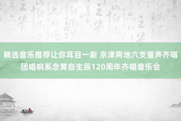 精选音乐推荐让你耳目一新 京津两地六支童声齐唱团唱响系念黄自生辰120周年齐唱音乐会