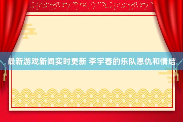 最新游戏新闻实时更新 李宇春的乐队恩仇和情结