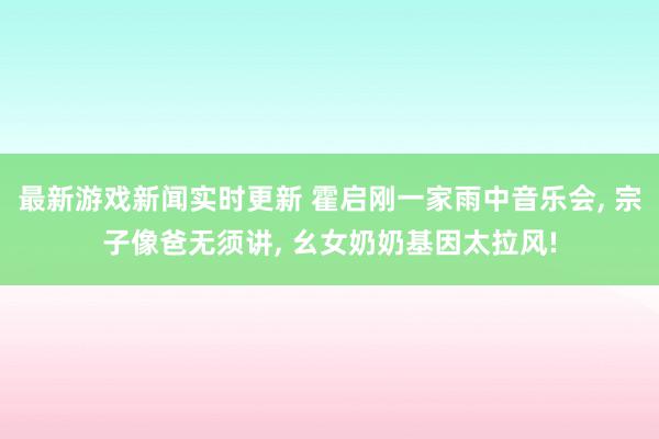 最新游戏新闻实时更新 霍启刚一家雨中音乐会, 宗子像爸无须讲, 幺女奶奶基因太拉风!