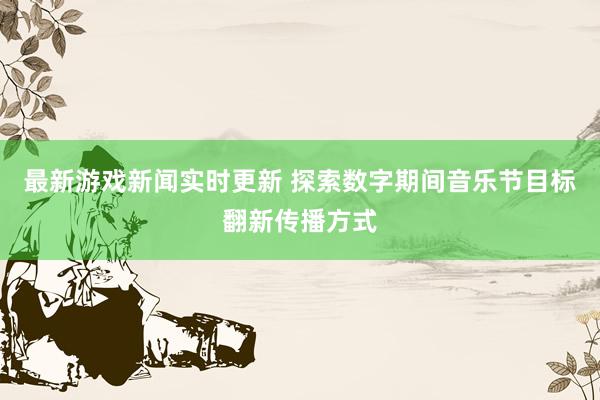 最新游戏新闻实时更新 探索数字期间音乐节目标翻新传播方式