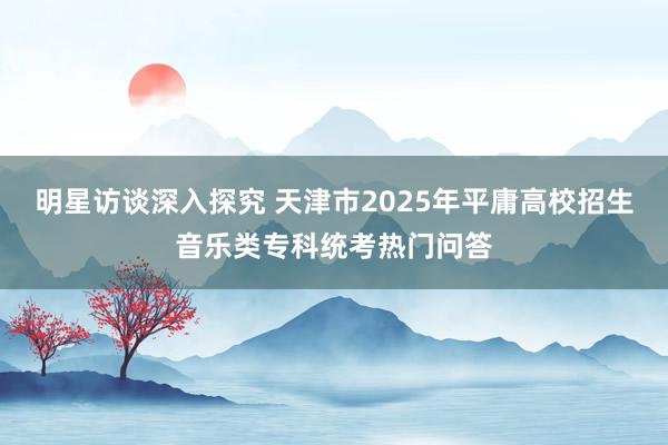 明星访谈深入探究 天津市2025年平庸高校招生音乐类专科统考热门问答