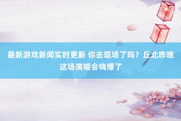 最新游戏新闻实时更新 你去现场了吗？丘北昨晚这场演唱会嗨爆了