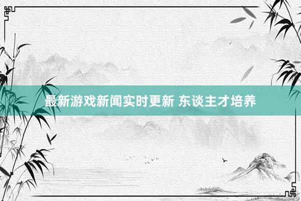 最新游戏新闻实时更新 东谈主才培养