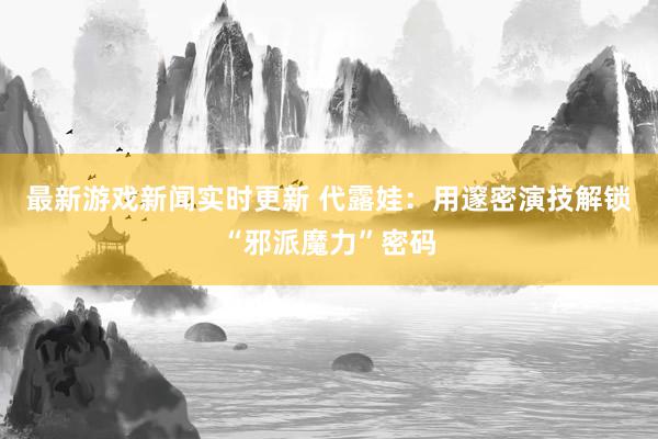 最新游戏新闻实时更新 代露娃：用邃密演技解锁“邪派魔力”密码