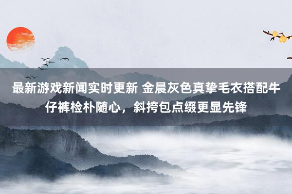 最新游戏新闻实时更新 金晨灰色真挚毛衣搭配牛仔裤检朴随心，斜挎包点缀更显先锋