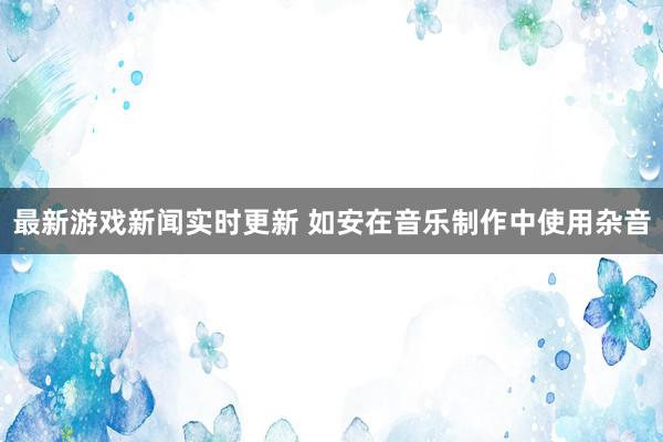 最新游戏新闻实时更新 如安在音乐制作中使用杂音