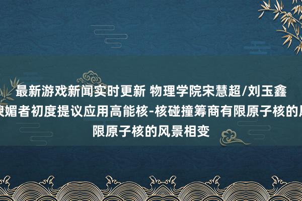 最新游戏新闻实时更新 物理学院宋慧超/刘玉鑫团队与谀媚者初度提议应用高能核-核碰撞筹商有限原子核的风景相变