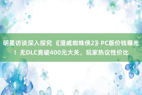 明星访谈深入探究 《漫威蜘蛛侠2》PC版价钱曝光！无DLC竟破400元大关，玩家热议性价比