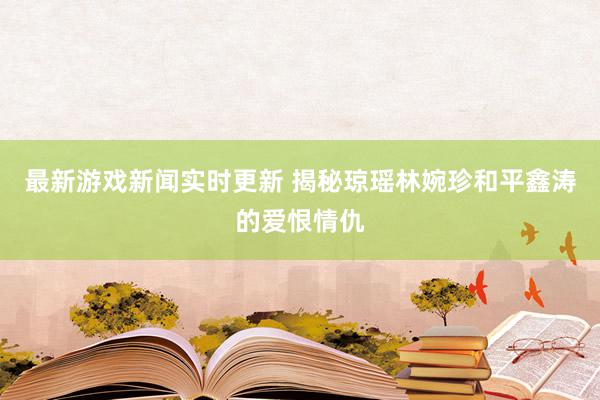 最新游戏新闻实时更新 揭秘琼瑶林婉珍和平鑫涛的爱恨情仇