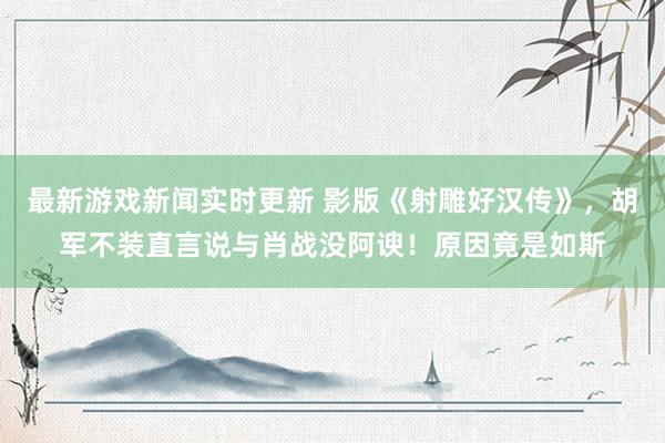 最新游戏新闻实时更新 影版《射雕好汉传》，胡军不装直言说与肖战没阿谀！原因竟是如斯