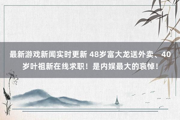 最新游戏新闻实时更新 48岁富大龙送外卖、40岁叶祖新在线求职！是内娱最大的哀悼！