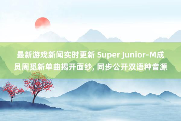 最新游戏新闻实时更新 Super Junior-M成员周觅新单曲揭开面纱, 同步公开双语种音源