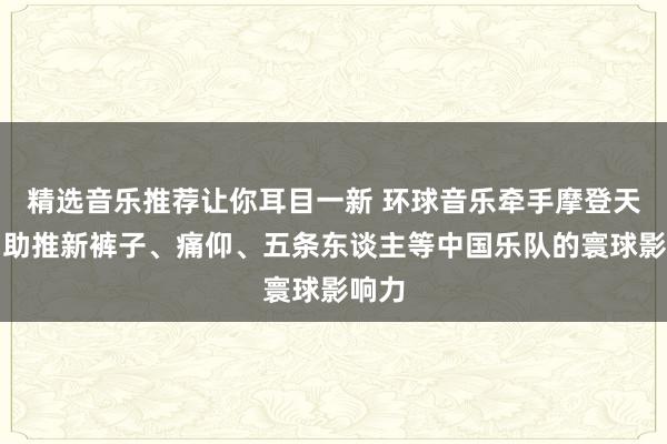 精选音乐推荐让你耳目一新 环球音乐牵手摩登天外，助推新裤子、痛仰、五条东谈主等中国乐队的寰球影响力