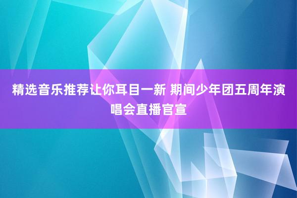 精选音乐推荐让你耳目一新 期间少年团五周年演唱会直播官宣