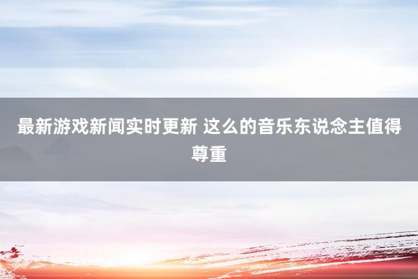 最新游戏新闻实时更新 这么的音乐东说念主值得尊重