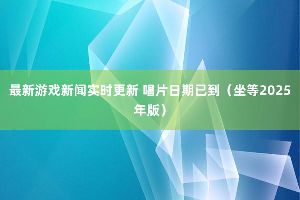 最新游戏新闻实时更新 唱片日期已到（坐等2025年版）