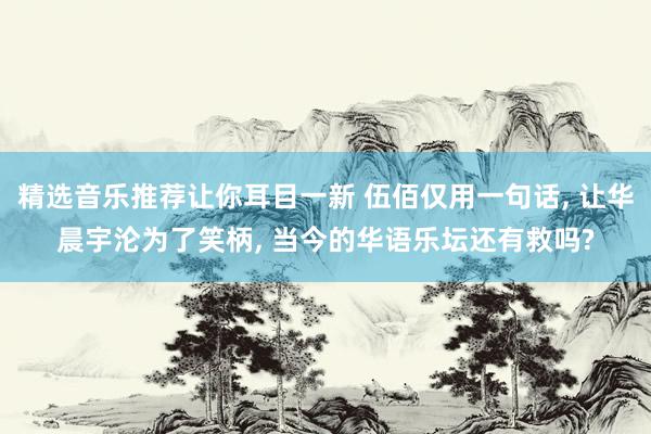 精选音乐推荐让你耳目一新 伍佰仅用一句话, 让华晨宇沦为了笑柄, 当今的华语乐坛还有救吗?