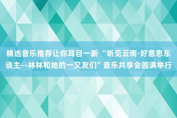 精选音乐推荐让你耳目一新 “听见云南·好意思东谈主--林林和她的一又友们”音乐共享会圆满举行