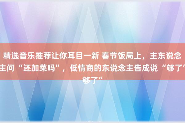 精选音乐推荐让你耳目一新 春节饭局上，主东说念主问 “还加菜吗”，低情商的东说念主告成说 “够了”