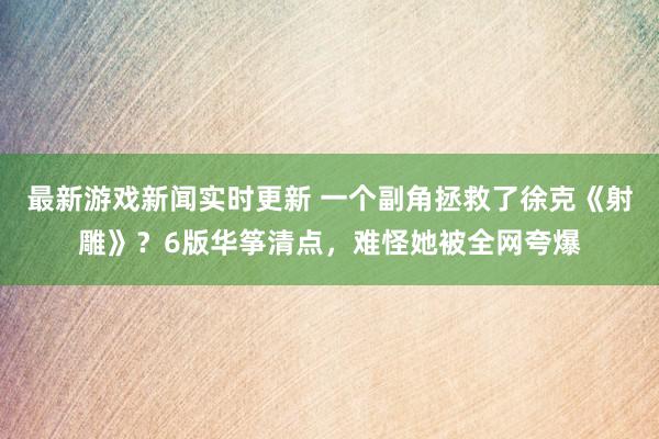 最新游戏新闻实时更新 一个副角拯救了徐克《射雕》？6版华筝清点，难怪她被全网夸爆