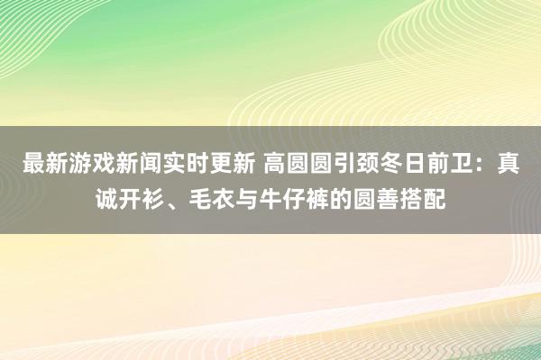 最新游戏新闻实时更新 高圆圆引颈冬日前卫：真诚开衫、毛衣与牛仔裤的圆善搭配