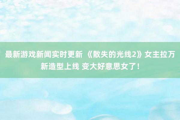 最新游戏新闻实时更新 《散失的光线2》女主拉万新造型上线 变大好意思女了！