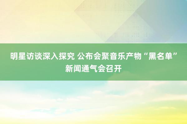 明星访谈深入探究 公布会聚音乐产物“黑名单”新闻通气会召开