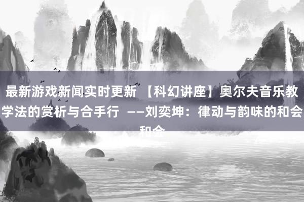 最新游戏新闻实时更新 【科幻讲座】奥尔夫音乐教学法的赏析与合手行  ——刘奕坤：律动与韵味的和会