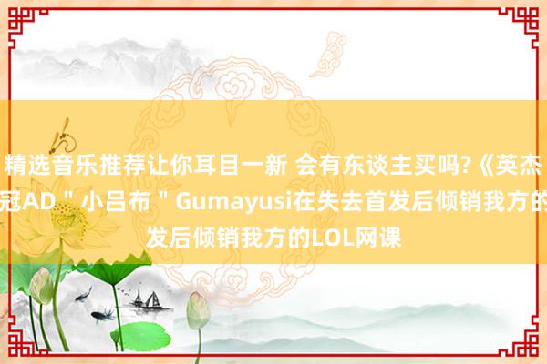 精选音乐推荐让你耳目一新 会有东谈主买吗?《英杰定约》双冠AD＂小吕布＂Gumayusi在失去首发后倾销我方的LOL网课