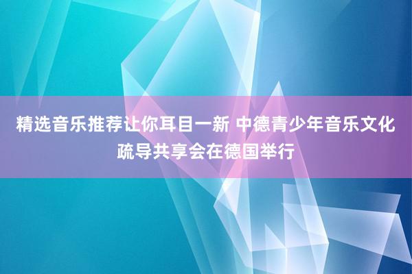 精选音乐推荐让你耳目一新 中德青少年音乐文化疏导共享会在德国举行