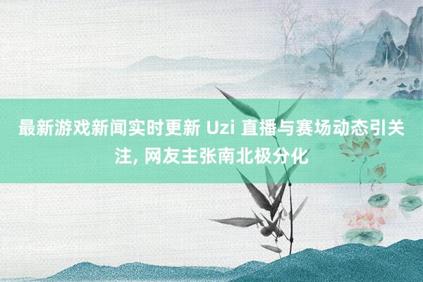 最新游戏新闻实时更新 Uzi 直播与赛场动态引关注, 网友主张南北极分化