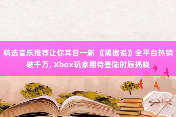 精选音乐推荐让你耳目一新 《黑据说》全平台热销破千万, Xbox玩家期待登陆时辰揭晓