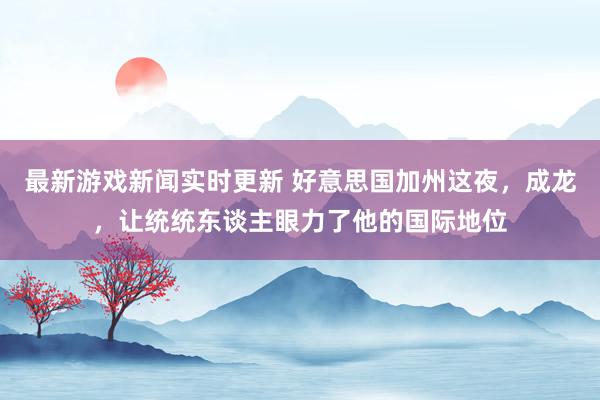 最新游戏新闻实时更新 好意思国加州这夜，成龙，让统统东谈主眼力了他的国际地位